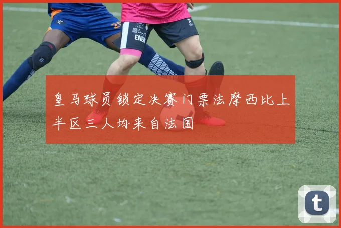 皇马球员锁定决赛门票法摩西比上半区三人均来自法国
