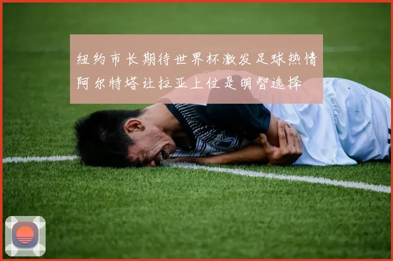纽约市长期待世界杯激发足球热情阿尔特塔让拉亚上位是明智选择
