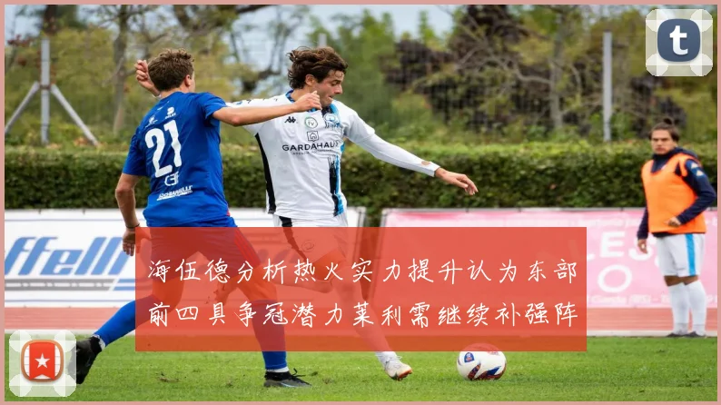 海伍德分析热火实力提升认为东部前四具争冠潜力莱利需继续补强阵容