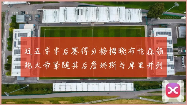 近五季季后赛得分榜揭晓布伦森领跑大帝紧随其后詹姆斯与库里并列第四