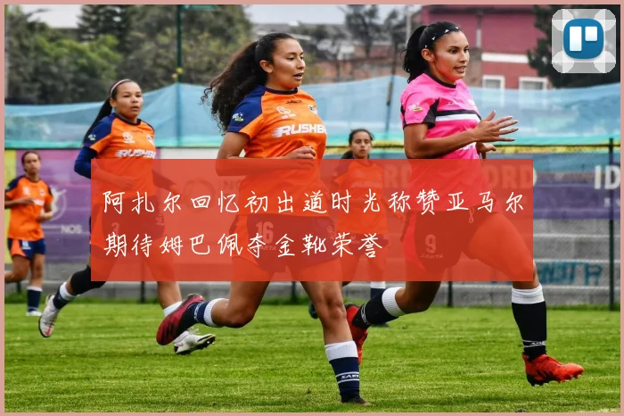 阿扎尔回忆初出道时光称赞亚马尔期待姆巴佩夺金靴荣誉
