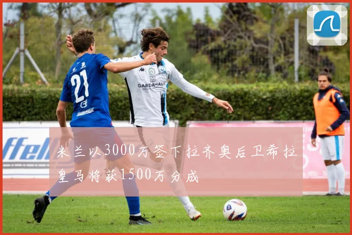 米兰以3000万签下拉齐奥后卫希拉皇马将获1500万分成