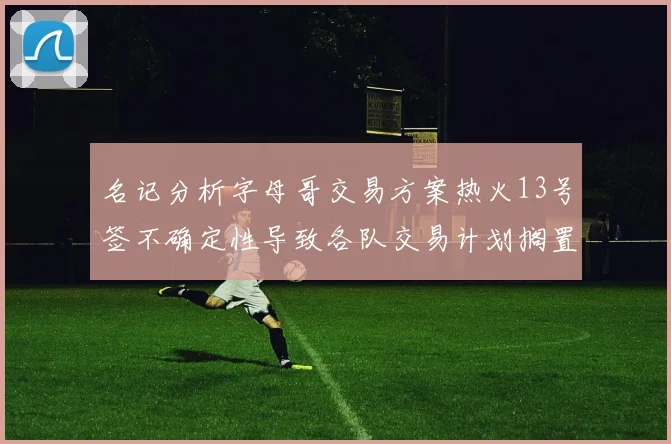 名记分析字母哥交易方案热火13号签不确定性导致各队交易计划搁置