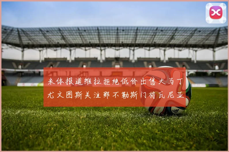 米体报道维拉拒绝低价出售大马丁尤文图斯关注那不勒斯门将瓦尼亚