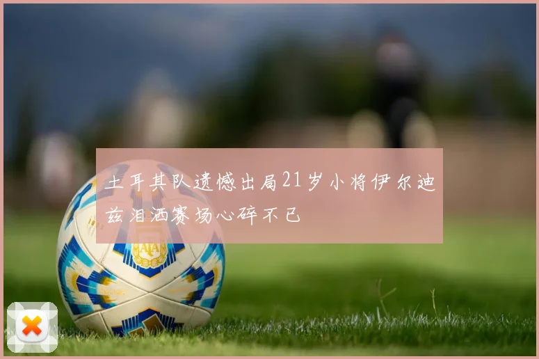 土耳其队遗憾出局21岁小将伊尔迪兹泪洒赛场心碎不已