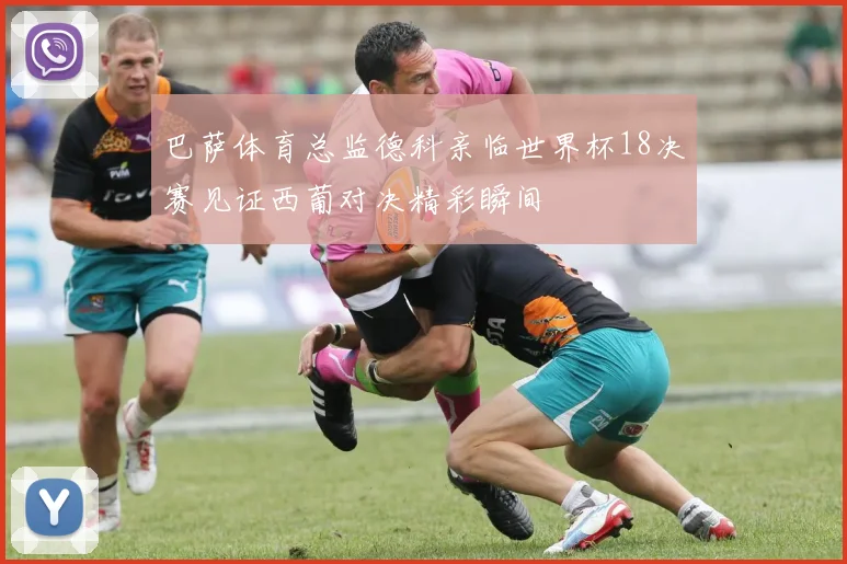 巴萨体育总监德科亲临世界杯18决赛见证西葡对决精彩瞬间