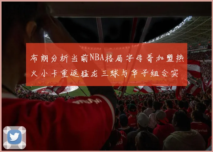 布朗分析当前NBA格局字母哥加盟热火小卡重返猛龙三球与华子组合实力强劲