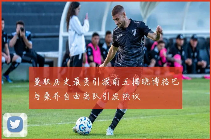 曼联历史最贵引援前五揭晓博格巴与桑乔自由离队引发热议