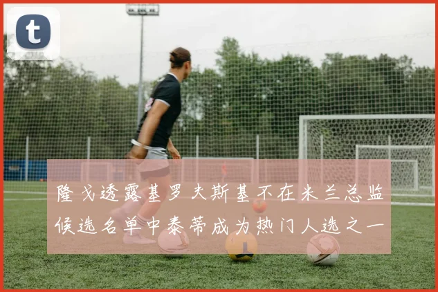 隆戈透露基罗夫斯基不在米兰总监候选名单中泰蒂成为热门人选之一