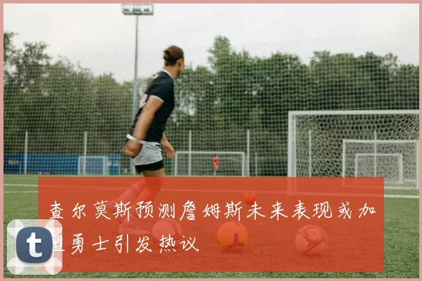 查尔莫斯预测詹姆斯未来表现或加盟勇士引发热议
