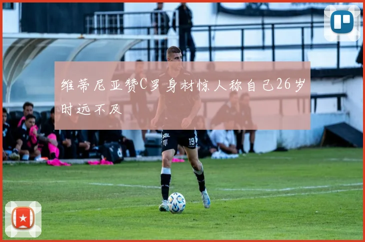 维蒂尼亚赞C罗身材惊人称自己26岁时远不及
