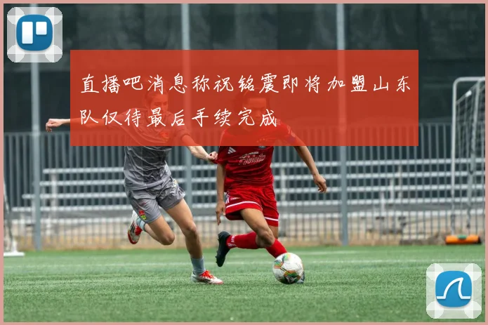 直播吧消息称祝铭震即将加盟山东队仅待最后手续完成